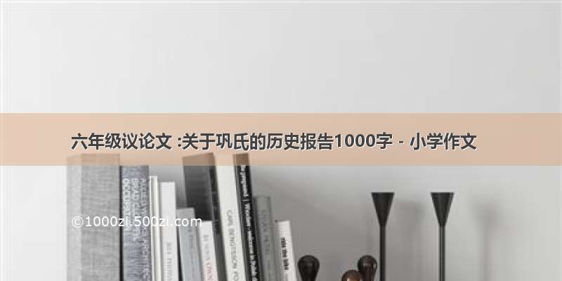 六年级议论文 :关于巩氏的历史报告1000字 - 小学作文
