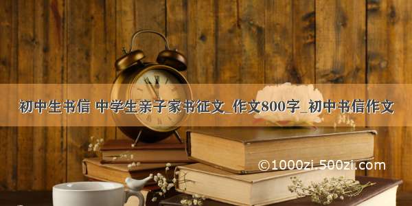 初中生书信 中学生亲子家书征文_作文800字_初中书信作文