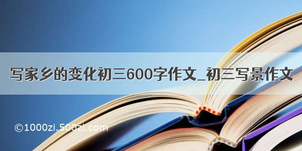 写家乡的变化初三600字作文_初三写景作文