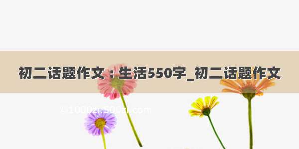 初二话题作文 : 生活550字_初二话题作文