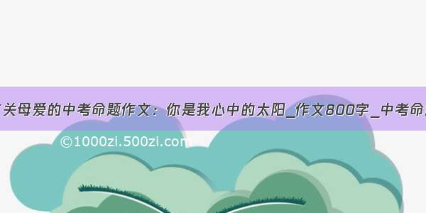 精选有关母爱的中考命题作文：你是我心中的太阳_作文800字_中考命题作文