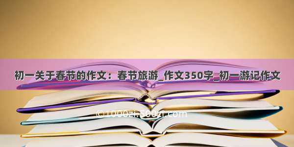 初一关于春节的作文：春节旅游_作文350字_初一游记作文