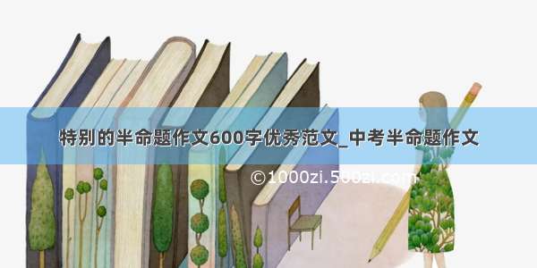 特别的半命题作文600字优秀范文_中考半命题作文