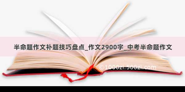 半命题作文补题技巧盘点_作文2900字_中考半命题作文