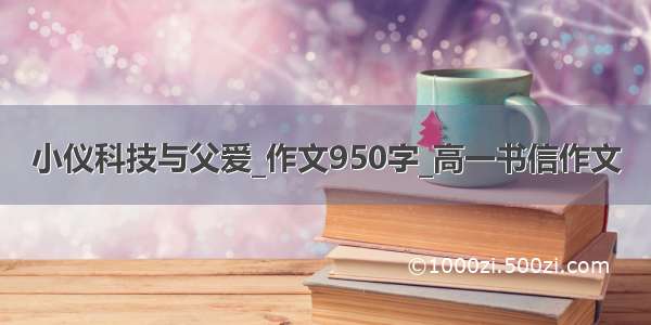 小仪科技与父爱_作文950字_高一书信作文