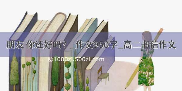 朋友 你还好吗？_作文950字_高二书信作文