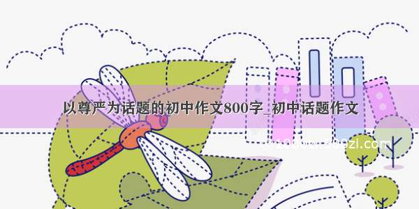 以尊严为话题的初中作文800字_初中话题作文