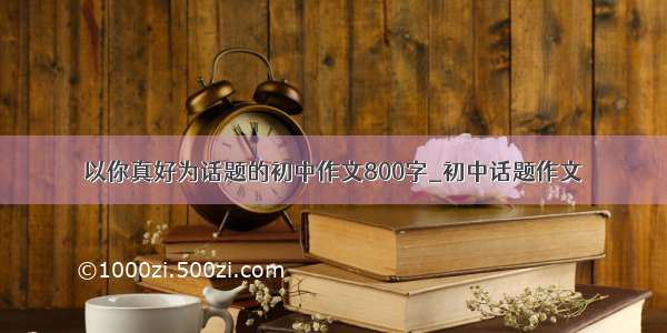 以你真好为话题的初中作文800字_初中话题作文