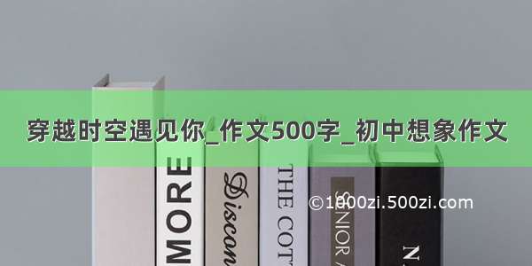 穿越时空遇见你_作文500字_初中想象作文