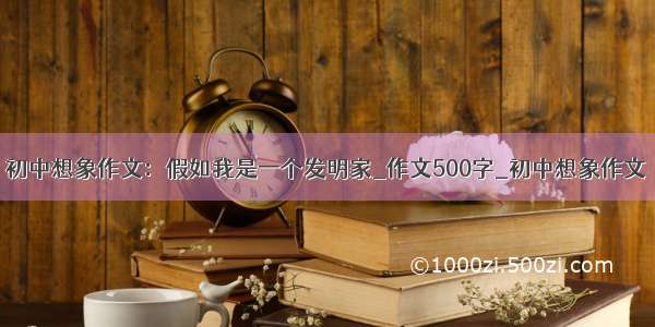 初中想象作文：假如我是一个发明家_作文500字_初中想象作文