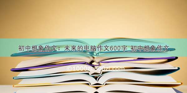 初中想象作文：未来的电脑作文600字_初中想象作文