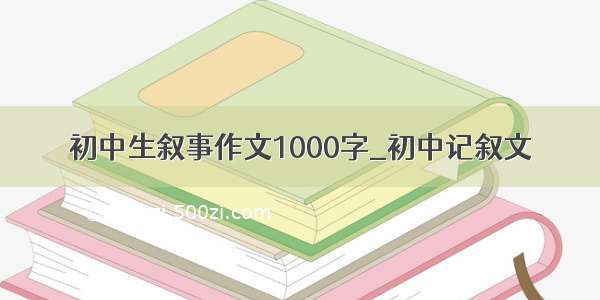 初中生叙事作文1000字_初中记叙文