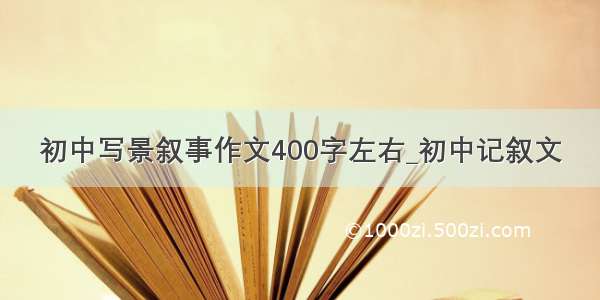 初中写景叙事作文400字左右_初中记叙文