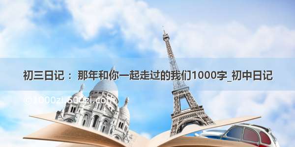 初三日记 ：那年和你一起走过的我们1000字_初中日记