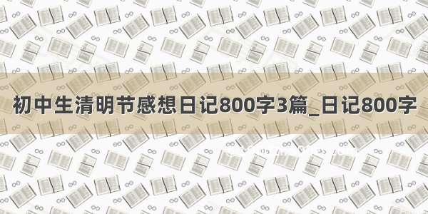 初中生清明节感想日记800字3篇_日记800字