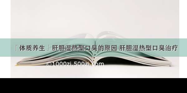 『体质养生』肝胆湿热型口臭的原因 肝胆湿热型口臭治疗