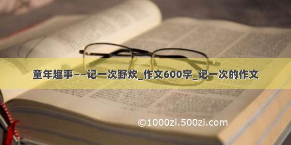 童年趣事——记一次野炊_作文600字_记一次的作文