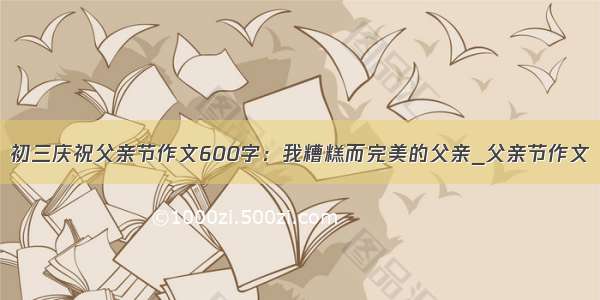 初三庆祝父亲节作文600字：我糟糕而完美的父亲_父亲节作文