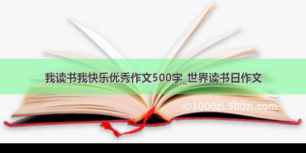 我读书我快乐优秀作文500字_世界读书日作文