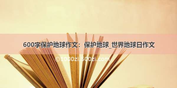 600字保护地球作文：保护地球_世界地球日作文