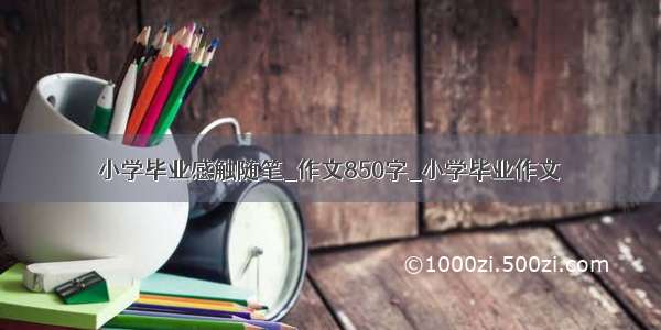 小学毕业感触随笔_作文850字_小学毕业作文