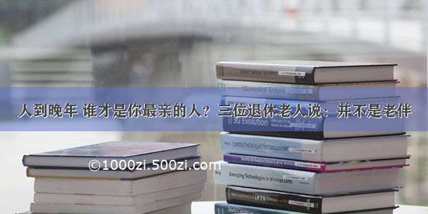 人到晚年 谁才是你最亲的人？三位退休老人说：并不是老伴