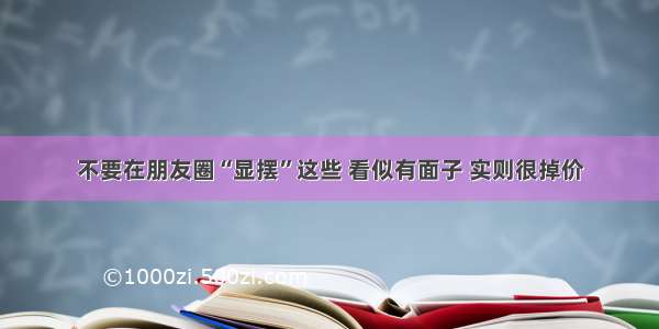 不要在朋友圈“显摆”这些 看似有面子 实则很掉价