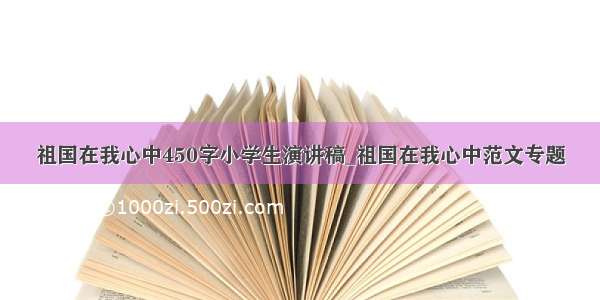 祖国在我心中450字小学生演讲稿_祖国在我心中范文专题