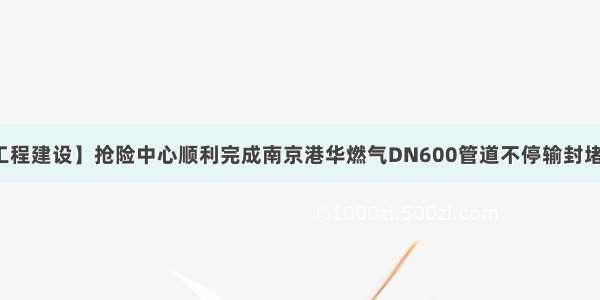 【工程建设】抢险中心顺利完成南京港华燃气DN600管道不停输封堵工程