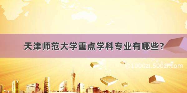 天津师范大学重点学科专业有哪些？