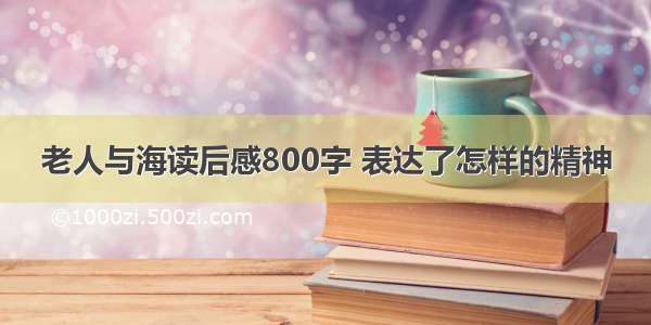 老人与海读后感800字 表达了怎样的精神