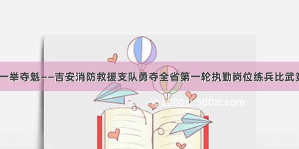 厚积薄发 一举夺魁——吉安消防救援支队勇夺全省第一轮执勤岗位练兵比武竞赛第一名