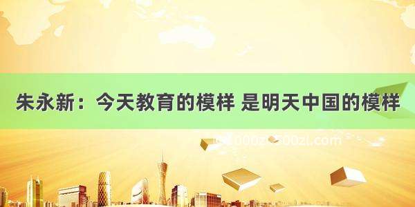 朱永新：今天教育的模样 是明天中国的模样