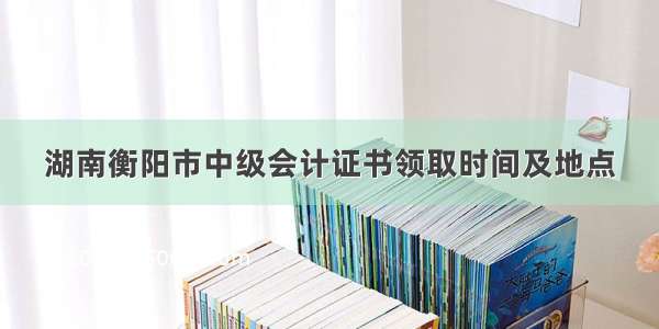 湖南衡阳市中级会计证书领取时间及地点
