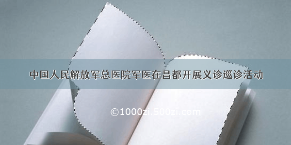 中国人民解放军总医院军医在昌都开展义诊巡诊活动