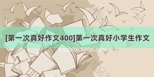 [第一次真好作文400]第一次真好小学生作文