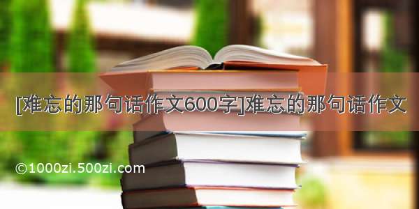 [难忘的那句话作文600字]难忘的那句话作文