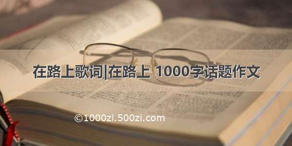 在路上歌词|在路上 1000字话题作文