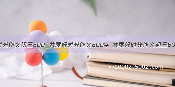 共度好时光作文初三600_共度好时光作文600字 共度好时光作文初三600(三篇)