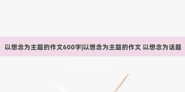 以想念为主题的作文600字|以想念为主题的作文 以想念为话题