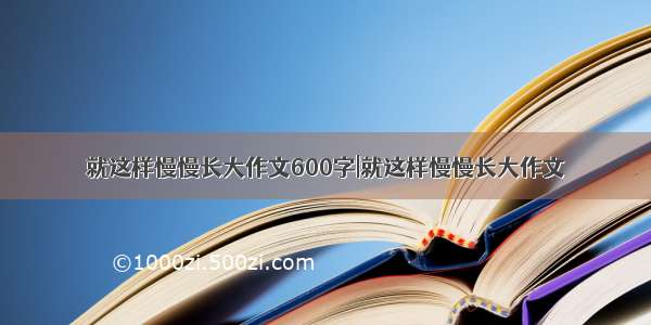 就这样慢慢长大作文600字|就这样慢慢长大作文