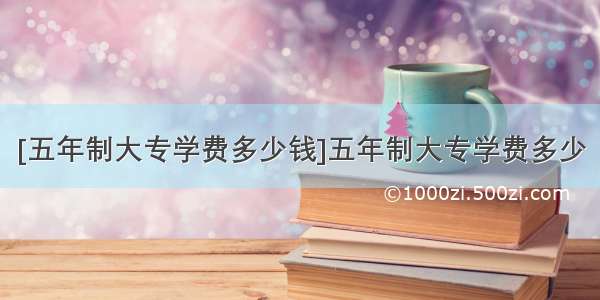 [五年制大专学费多少钱]五年制大专学费多少