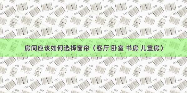 房间应该如何选择窗帘（客厅 卧室 书房 儿童房）