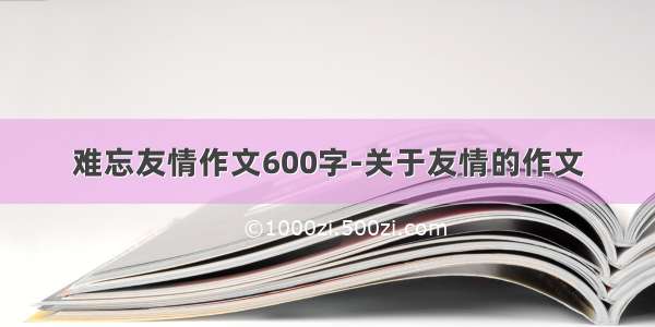 难忘友情作文600字-关于友情的作文