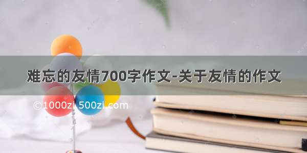 难忘的友情700字作文-关于友情的作文