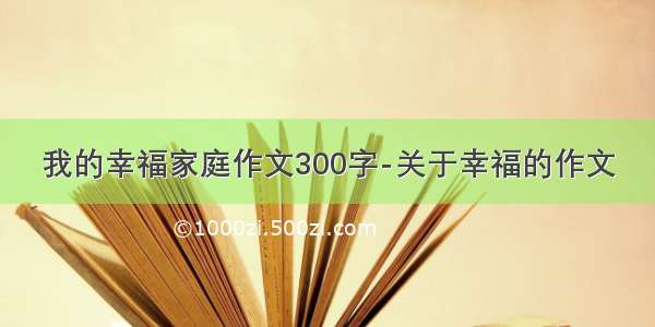 我的幸福家庭作文300字-关于幸福的作文