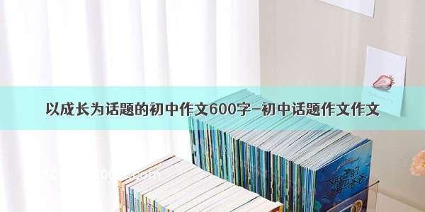 以成长为话题的初中作文600字-初中话题作文作文