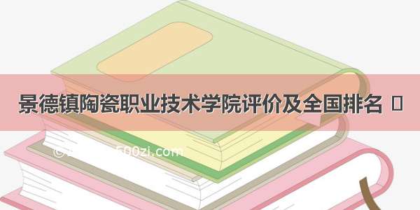 景德镇陶瓷职业技术学院评价及全国排名 ​