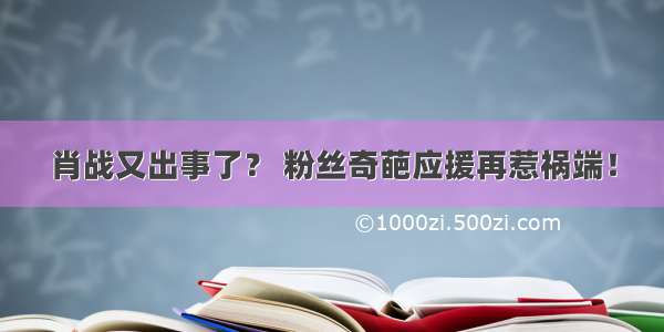 肖战又出事了？ 粉丝奇葩应援再惹祸端！