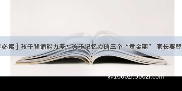 【父母必读】孩子背诵能力差？关于记忆力的三个“黄金期” 家长要替他抓住！